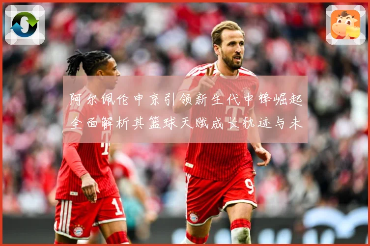 阿尔佩伦申京引领新生代中锋崛起全面解析其篮球天赋成长轨迹与未来前景