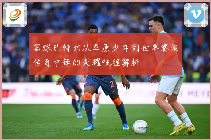 篮球巴特尔从草原少年到世界赛场传奇中锋的荣耀征程解析