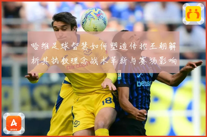 哈维足球智慧如何塑造传控王朝解析其执教理念战术革新与赛场影响力