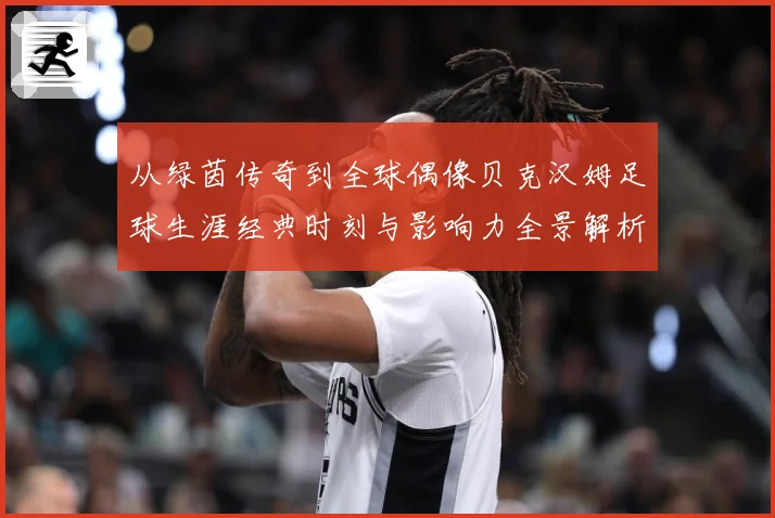 从绿茵传奇到全球偶像贝克汉姆足球生涯经典时刻与影响力全景解析