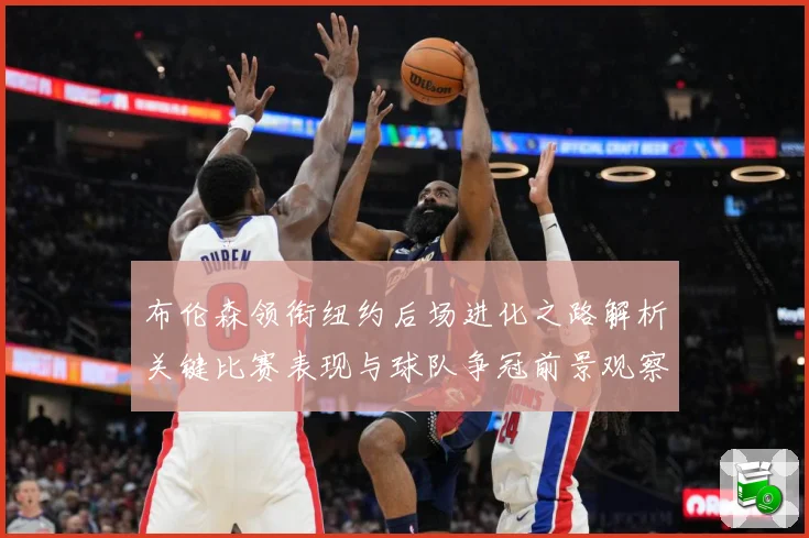 布伦森领衔纽约后场进化之路解析关键比赛表现与球队争冠前景观察