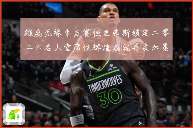 雄鹿无缘季后赛但里弗斯锁定二零二六名人堂席位辉煌成就再度加冕赛场复盘