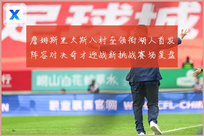 詹姆斯里夫斯八村垒领衔湖人首发阵容对决奇才迎战新挑战赛场复盘