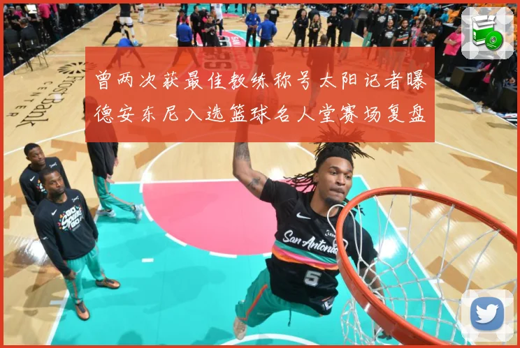 曾两次获最佳教练称号太阳记者曝德安东尼入选篮球名人堂赛场复盘