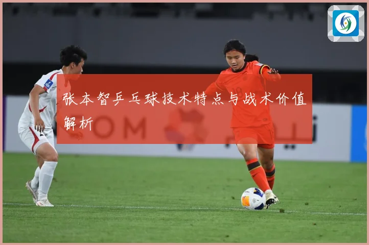 张本智乒乓球技术特点与战术价值解析