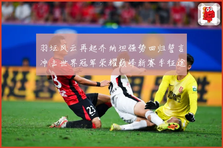 羽坛风云再起乔纳坦强势回归誓言冲击世界冠军荣耀巅峰新赛季征途