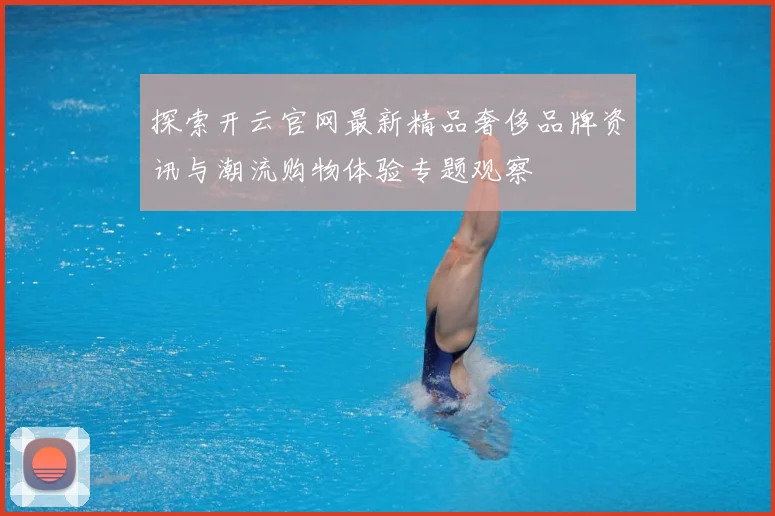 探索开云官网最新精品奢侈品牌资讯与潮流购物体验专题观察