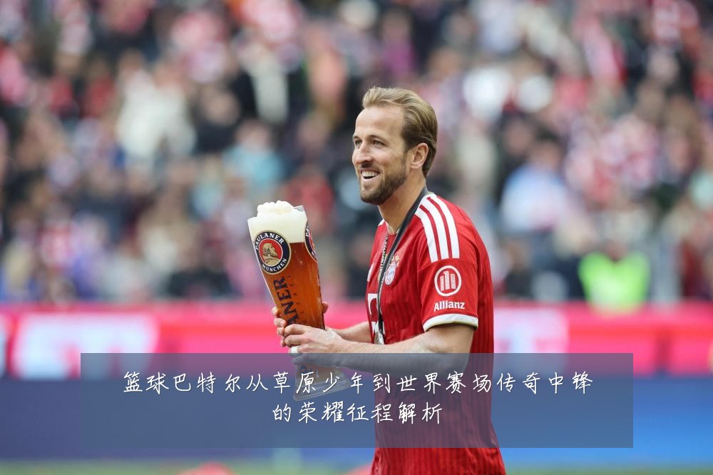 篮球巴特尔从草原少年到世界赛场传奇中锋的荣耀征程解析